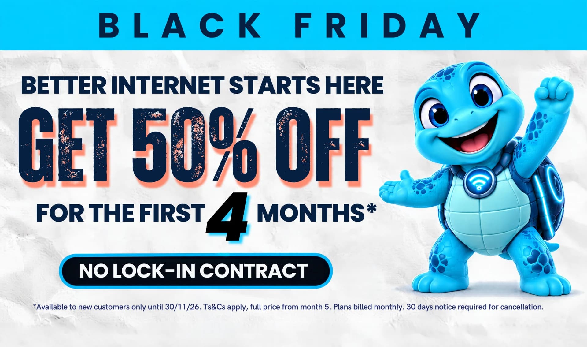Black Friday: better internet starts here. Get 50% off for the first 4 months. No lock-in contract. Available to new customers only until 30/11/26, full price from month 5.